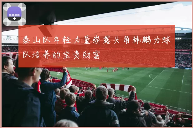 泰山队年轻力量崭露头角韩鹏为球队培养的宝贵财富