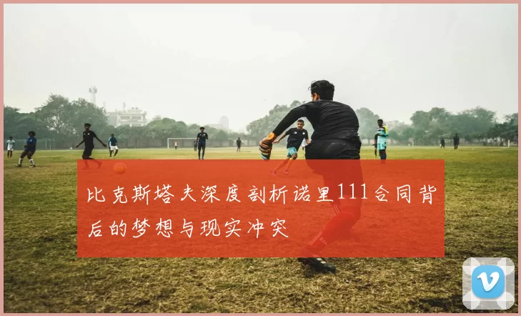 比克斯塔夫深度剖析诺里111合同背后的梦想与现实冲突