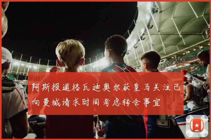 阿斯报道格瓦迪奥尔获皇马关注已向曼城请求时间考虑转会事宜