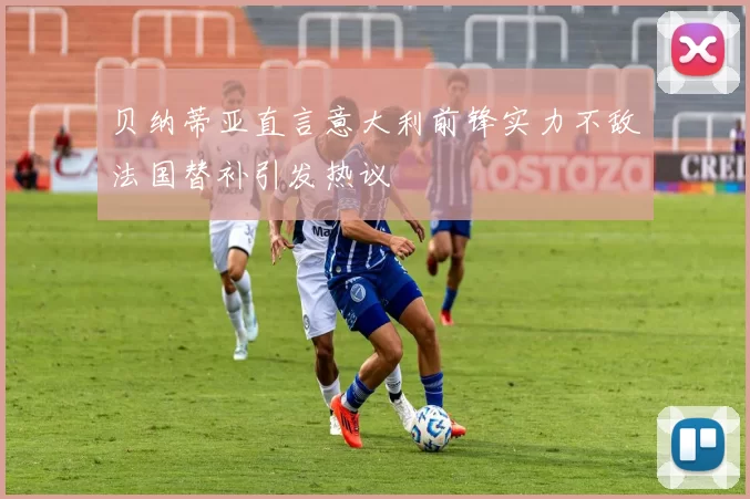 贝纳蒂亚直言意大利前锋实力不敌法国替补引发热议