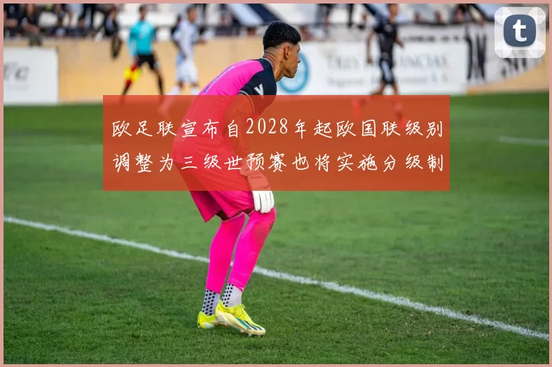 欧足联宣布自2028年起欧国联级别调整为三级世预赛也将实施分级制度