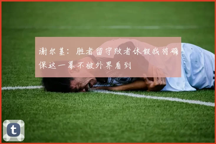 谢尔基:胜者留守败者休假我将确保这一幕不被外界看到