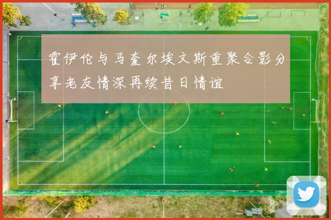 霍伊伦与马奎尔埃文斯重聚合影分享老友情深再续昔日情谊