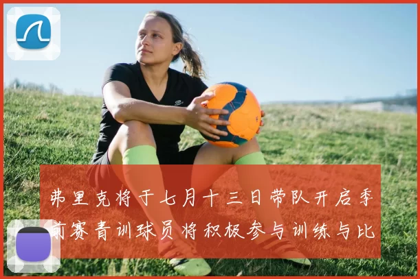 弗里克将于七月十三日带队开启季前赛青训球员将积极参与训练与比赛