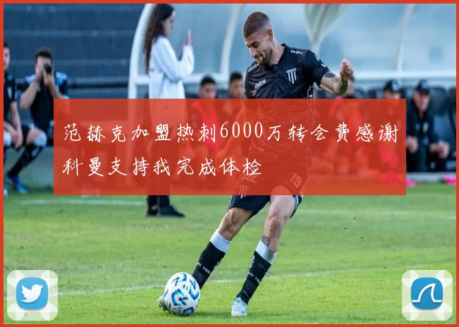 范赫克加盟热刺6000万转会费感谢科曼支持我完成体检