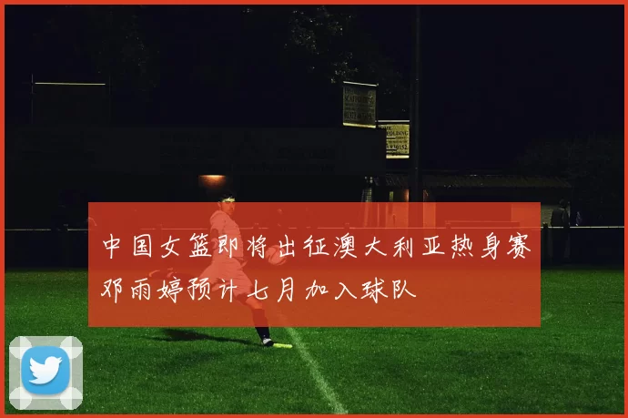中国女篮即将出征澳大利亚热身赛邓雨婷预计七月加入球队