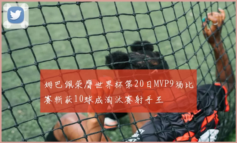 姆巴佩荣膺世界杯第20日MVP9场比赛斩获10球成淘汰赛射手王