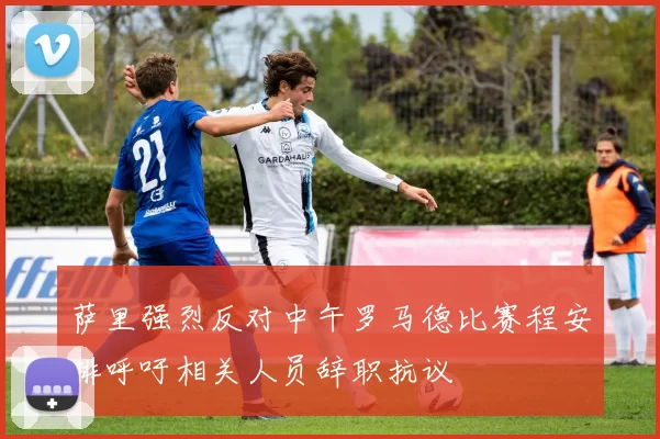 萨里强烈反对中午罗马德比赛程安排呼吁相关人员辞职抗议