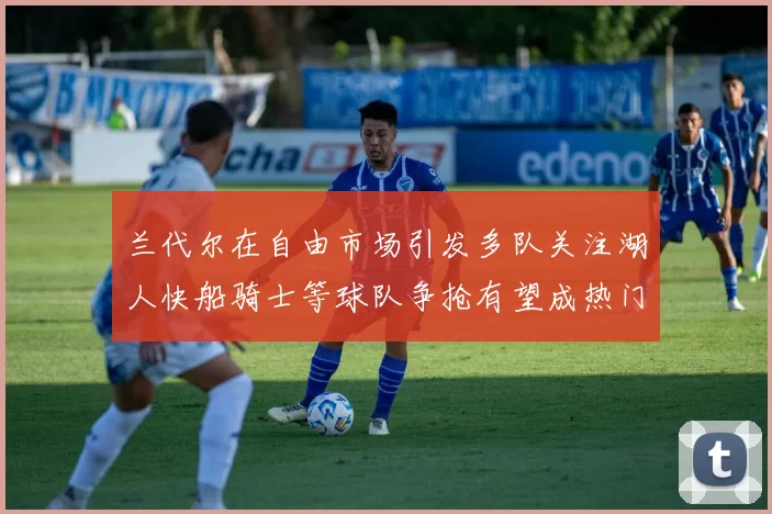 兰代尔在自由市场引发多队关注湖人快船骑士等球队争抢有望成热门球员