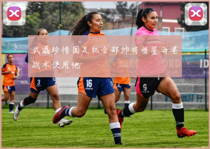 武磊珍惜国足机会邵帅将借鉴海港战术使用他