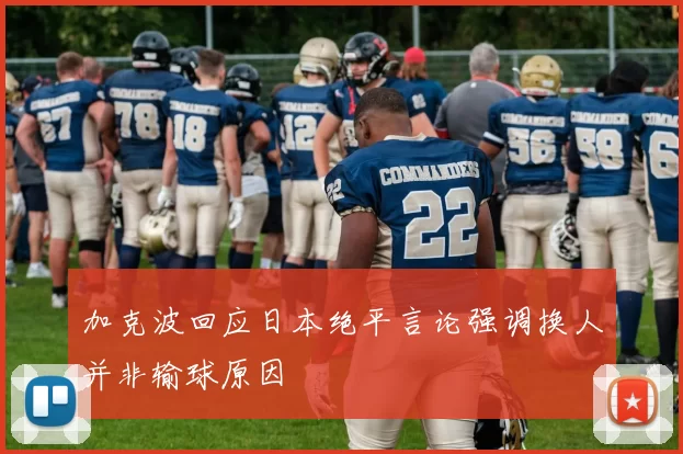 加克波回应日本绝平言论强调换人并非输球原因