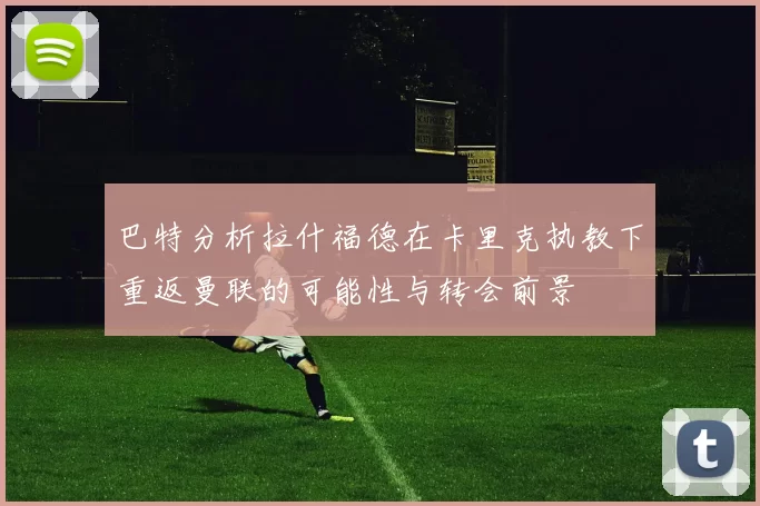巴特分析拉什福德在卡里克执教下重返曼联的可能性与转会前景