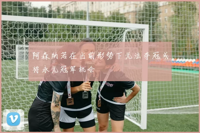 阿森纳若在当前形势下无法夺冠或将永无冠军机会