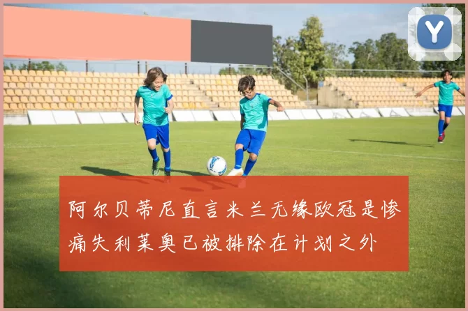 阿尔贝蒂尼直言米兰无缘欧冠是惨痛失利莱奥已被排除在计划之外