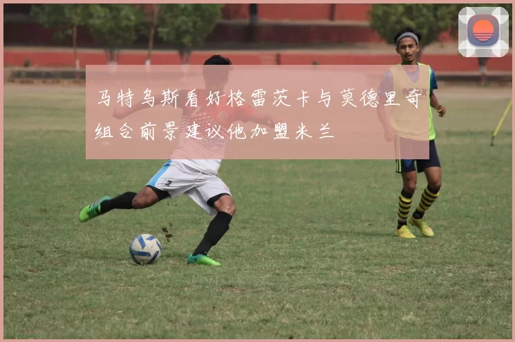马特乌斯看好格雷茨卡与莫德里奇组合前景建议他加盟米兰