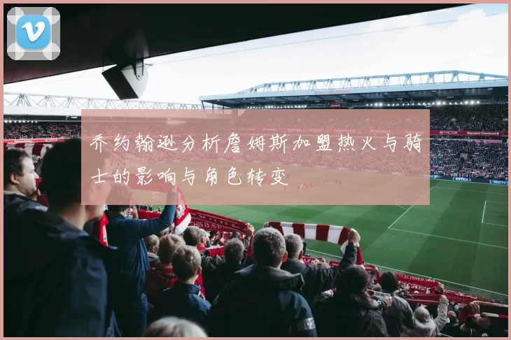 乔约翰逊分析詹姆斯加盟热火与骑士的影响与角色转变