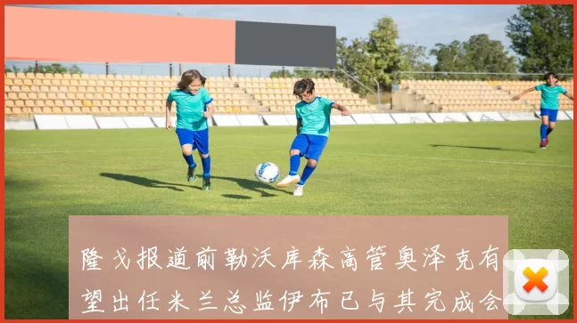隆戈报道前勒沃库森高管奥泽克有望出任米兰总监伊布已与其完成会面