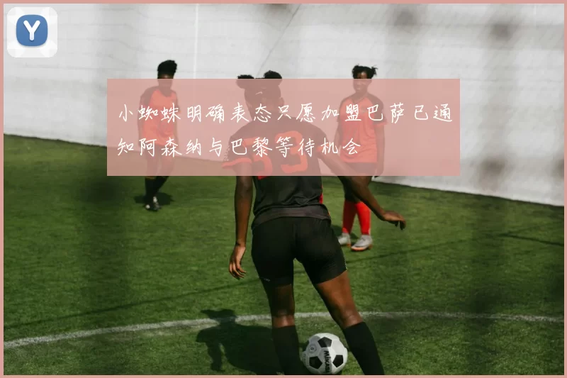 小蜘蛛明确表态只愿加盟巴萨已通知阿森纳与巴黎等待机会