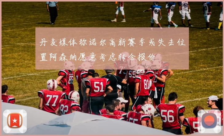 丹麦媒体称诺尔高新赛季或失去位置阿森纳愿意考虑转会报价