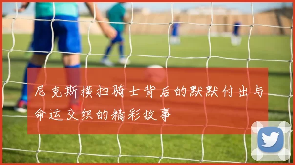 尼克斯横扫骑士背后的默默付出与命运交织的精彩故事