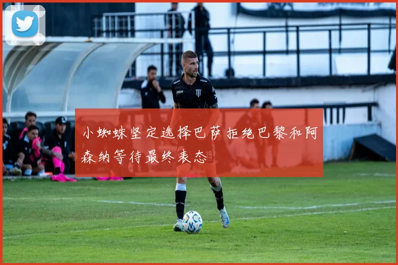 小蜘蛛坚定选择巴萨拒绝巴黎和阿森纳等待最终表态