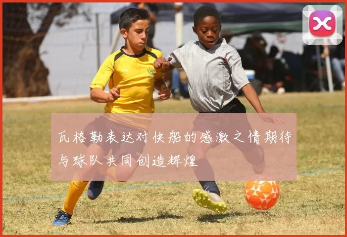 瓦格勒表达对快船的感激之情期待与球队共同创造辉煌