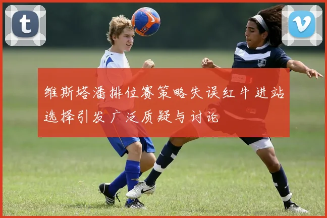 维斯塔潘排位赛策略失误红牛进站选择引发广泛质疑与讨论