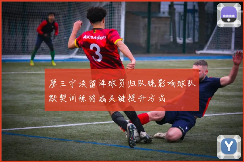 廖三宁谈留洋球员归队晚影响球队默契训练将成关键提升方式