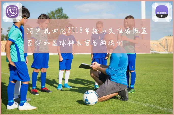 阿里扎回忆2018年抢七失准感慨篮筐似加盖球神未曾眷顾我们