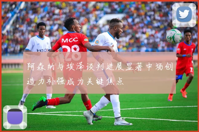 阿森纳与埃泽谈判进展显著中场创造力补强成为关键焦点